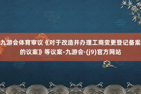 九游会体育审议《对于改造并办理工商变更登记备案的议案》等议案-九游会·(j9)官方网站