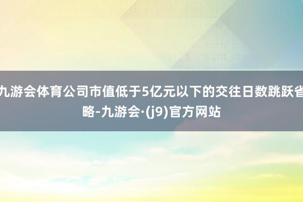 九游会体育公司市值低于5亿元以下的交往日数跳跃省略-九游会·(j9)官方网站