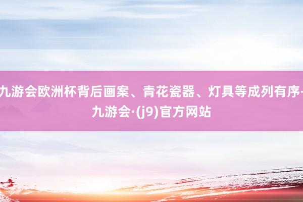 九游会欧洲杯背后画案、青花瓷器、灯具等成列有序-九游会·(j9)官方网站