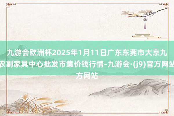 九游会欧洲杯2025年1月11日广东东莞市大京九农副家具中心批发市集价钱行情-九游会·(j9)官方网站