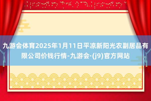 九游会体育2025年1月11日平凉新阳光农副居品有限公司价钱行情-九游会·(j9)官方网站