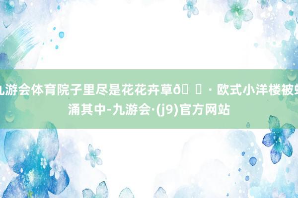 九游会体育院子里尽是花花卉草🌷 欧式小洋楼被蜂涌其中-九游会·(j9)官方网站
