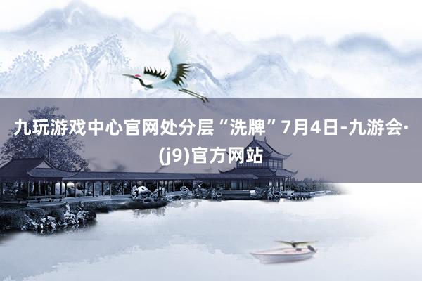 九玩游戏中心官网　　处分层“洗牌”　　7月4日-九游会·(j9)官方网站