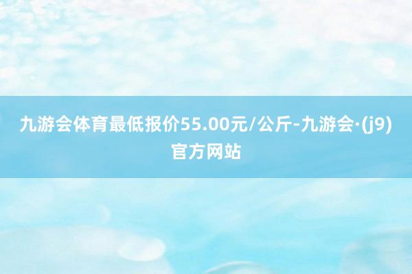九游会体育最低报价55.00元/公斤-九游会·(j9)官方网站