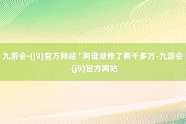 九游会·(j9)官方网站“阿谁湖修了两千多万-九游会·(j9)官方网站