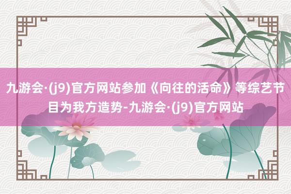 九游会·(j9)官方网站参加《向往的活命》等综艺节目为我方造势-九游会·(j9)官方网站