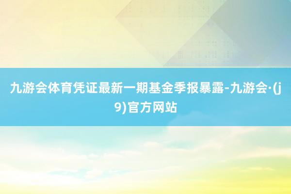 九游会体育凭证最新一期基金季报暴露-九游会·(j9)官方网站