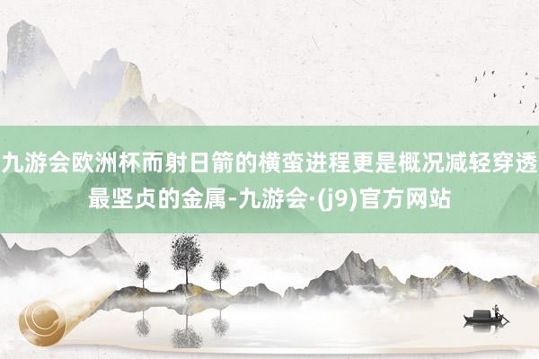 九游会欧洲杯而射日箭的横蛮进程更是概况减轻穿透最坚贞的金属-九游会·(j9)官方网站