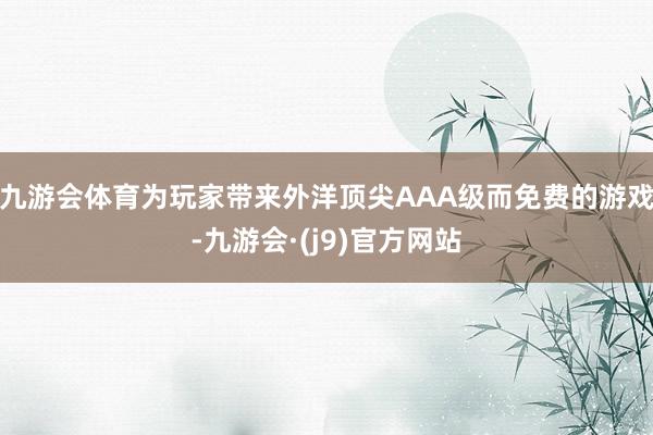 九游会体育为玩家带来外洋顶尖AAA级而免费的游戏-九游会·(j9)官方网站