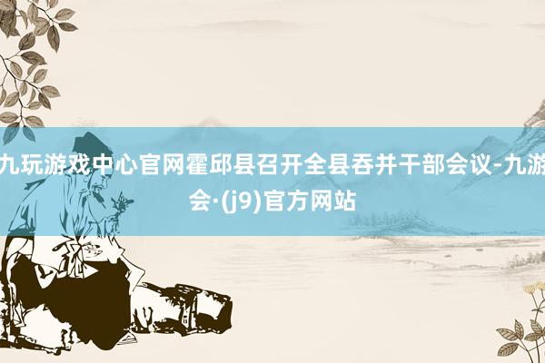 九玩游戏中心官网霍邱县召开全县吞并干部会议-九游会·(j9)官方网站