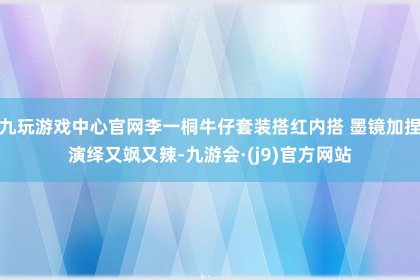 九玩游戏中心官网李一桐牛仔套装搭红内搭 墨镜加捏演绎又飒又辣-九游会·(j9)官方网站