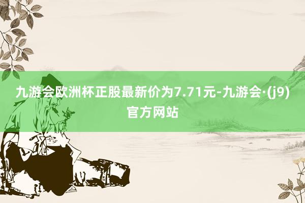 九游会欧洲杯正股最新价为7.71元-九游会·(j9)官方网站