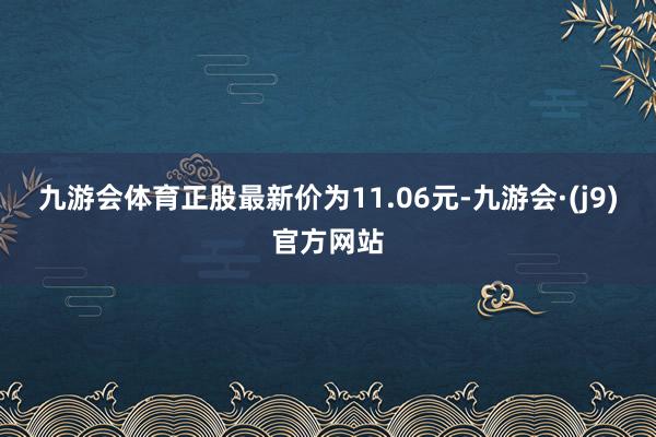九游会体育正股最新价为11.06元-九游会·(j9)官方网站