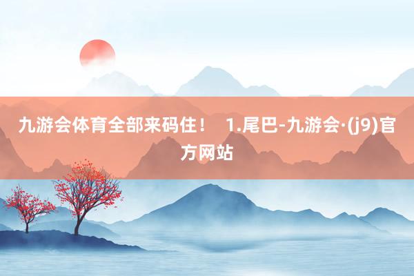 九游会体育全部来码住！  1.尾巴-九游会·(j9)官方网站