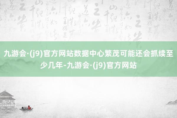 九游会·(j9)官方网站数据中心繁茂可能还会抓续至少几年-九游会·(j9)官方网站