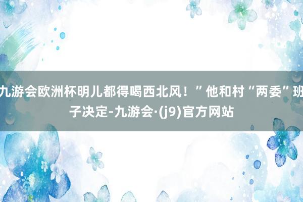 九游会欧洲杯明儿都得喝西北风！”他和村“两委”班子决定-九游会·(j9)官方网站