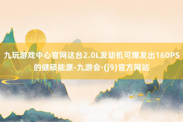 九玩游戏中心官网这台2.0L发动机可爆发出160PS的健硕能源-九游会·(j9)官方网站