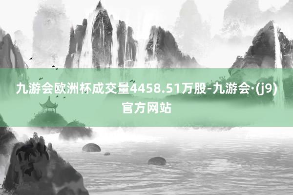 九游会欧洲杯成交量4458.51万股-九游会·(j9)官方网站