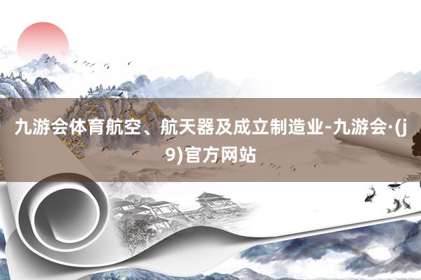 九游会体育航空、航天器及成立制造业-九游会·(j9)官方网站