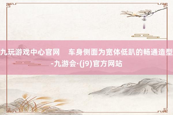 九玩游戏中心官网    车身侧面为宽体低趴的畅通造型-九游会·(j9)官方网站