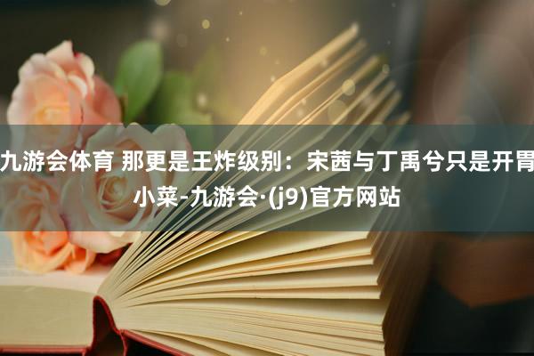九游会体育 那更是王炸级别：宋茜与丁禹兮只是开胃小菜-九游会·(j9)官方网站
