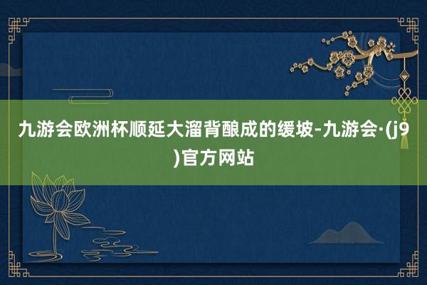 九游会欧洲杯顺延大溜背酿成的缓坡-九游会·(j9)官方网站