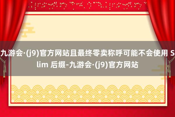 九游会·(j9)官方网站且最终零卖称呼可能不会使用 Slim 后缀-九游会·(j9)官方网站