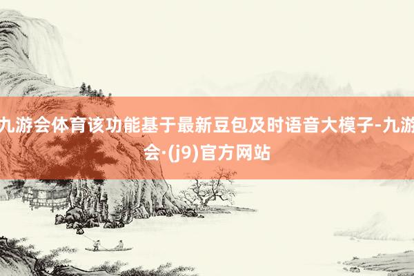 九游会体育该功能基于最新豆包及时语音大模子-九游会·(j9)官方网站