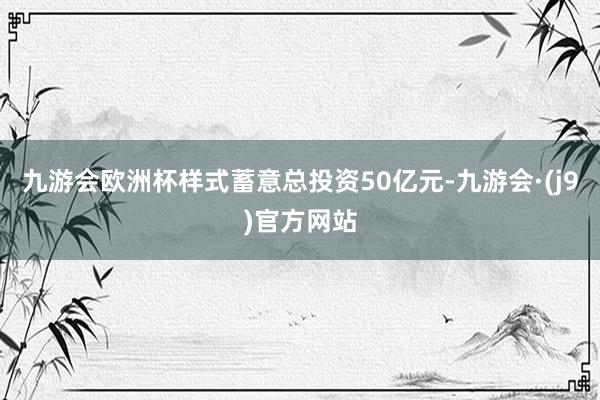 九游会欧洲杯样式蓄意总投资50亿元-九游会·(j9)官方网站