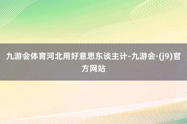 九游会体育河北用好意思东谈主计-九游会·(j9)官方网站