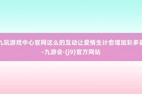 九玩游戏中心官网这么的互动让爱情生计愈增加彩多姿-九游会·(j9)官方网站