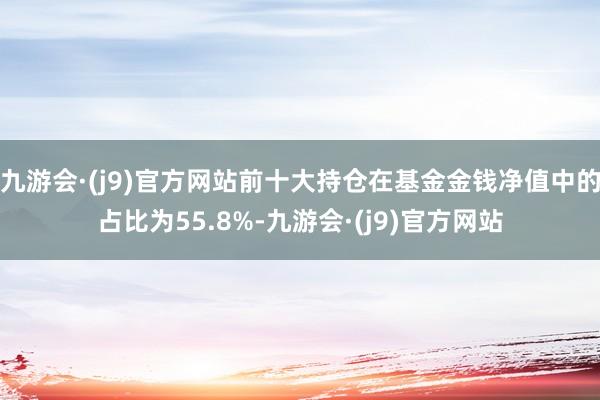 九游会·(j9)官方网站前十大持仓在基金金钱净值中的占比为55.8%-九游会·(j9)官方网站