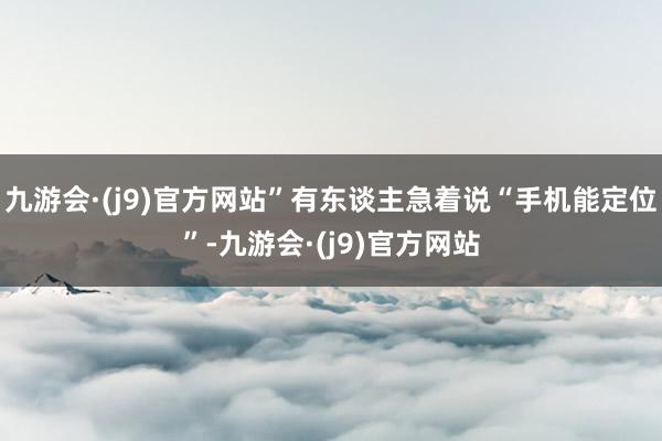 九游会·(j9)官方网站”有东谈主急着说“手机能定位”-九游会·(j9)官方网站