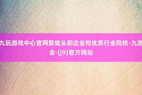 九玩游戏中心官网聚拢头部企业和优质行业院校-九游会·(j9)官方网站