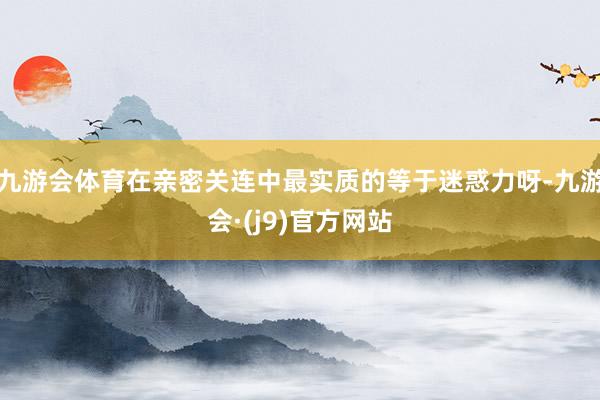 九游会体育在亲密关连中最实质的等于迷惑力呀-九游会·(j9)官方网站