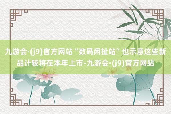九游会·(j9)官方网站“数码闲扯站”也示意这些新品计较将在本年上市-九游会·(j9)官方网站