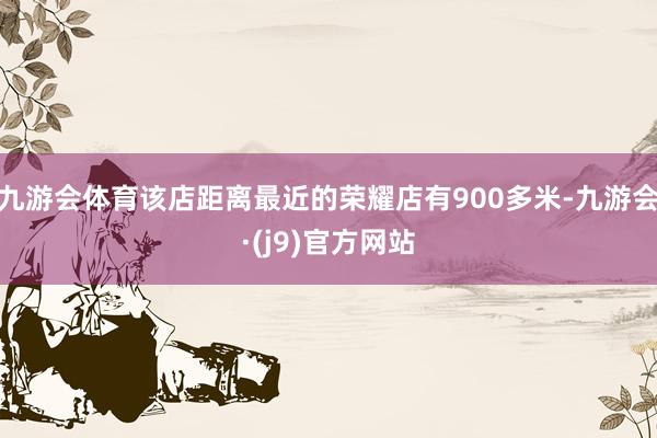 九游会体育该店距离最近的荣耀店有900多米-九游会·(j9)官方网站