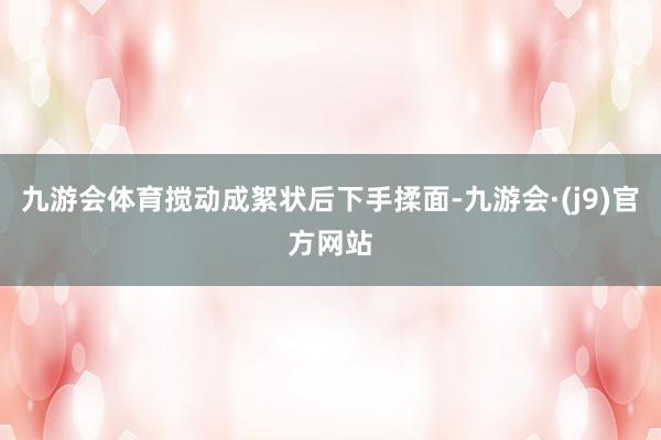 九游会体育搅动成絮状后下手揉面-九游会·(j9)官方网站