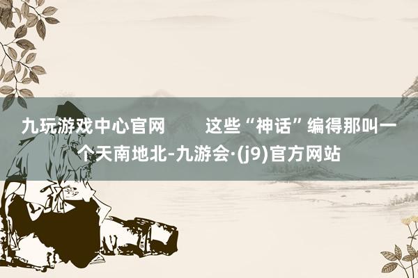 九玩游戏中心官网        这些“神话”编得那叫一个天南地北-九游会·(j9)官方网站