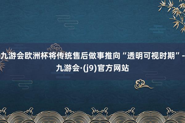 九游会欧洲杯将传统售后做事推向“透明可视时期”-九游会·(j9)官方网站