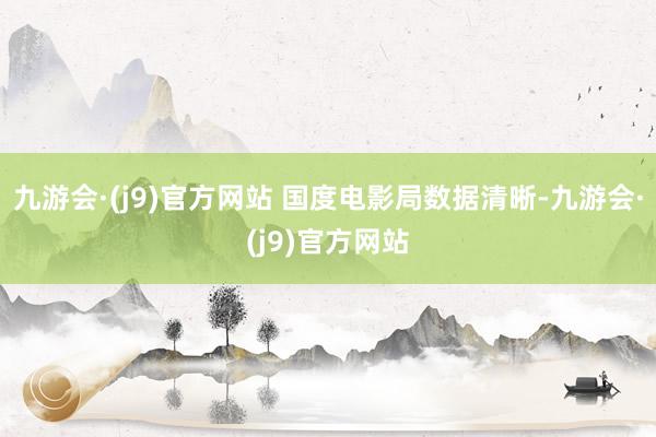 九游会·(j9)官方网站 国度电影局数据清晰-九游会·(j9)官方网站