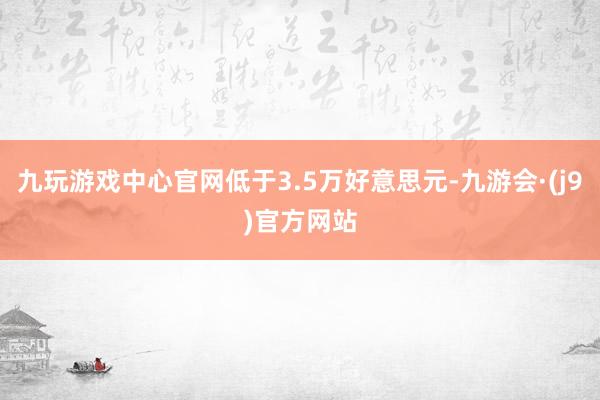 九玩游戏中心官网低于3.5万好意思元-九游会·(j9)官方网站