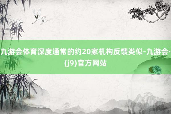九游会体育深度通常的约20家机构反馈类似-九游会·(j9)官方网站