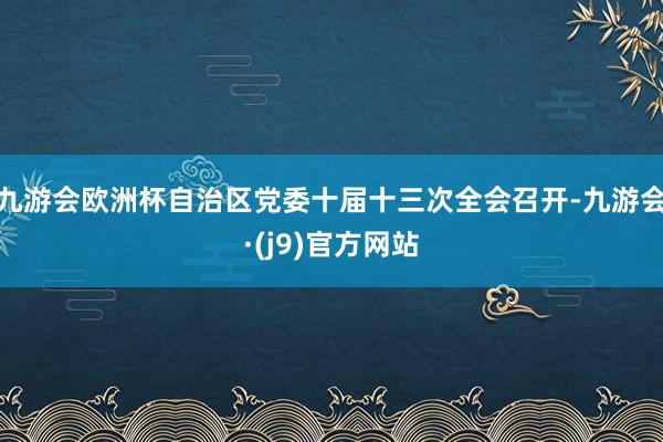 九游会欧洲杯自治区党委十届十三次全会召开-九游会·(j9)官方网站