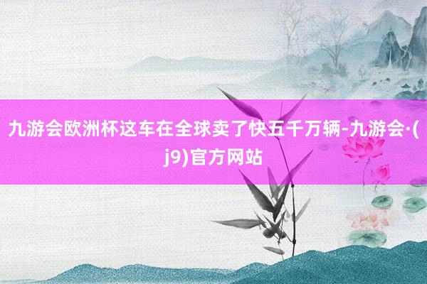 九游会欧洲杯这车在全球卖了快五千万辆-九游会·(j9)官方网站