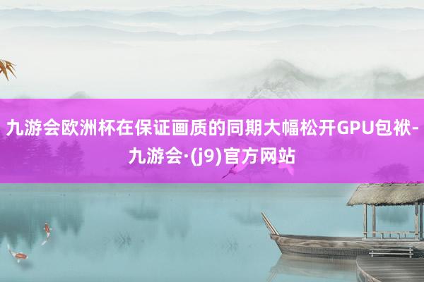 九游会欧洲杯在保证画质的同期大幅松开GPU包袱-九游会·(j9)官方网站