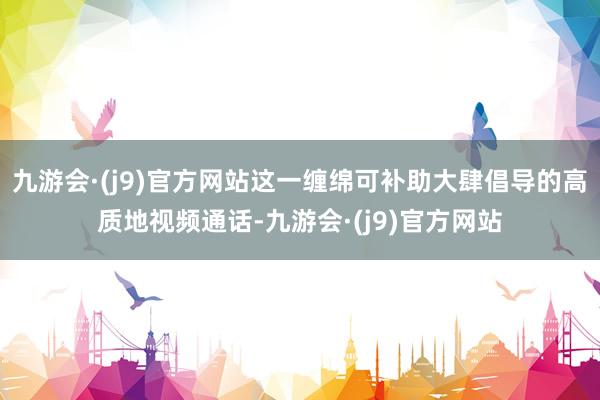 九游会·(j9)官方网站这一缠绵可补助大肆倡导的高质地视频通话-九游会·(j9)官方网站