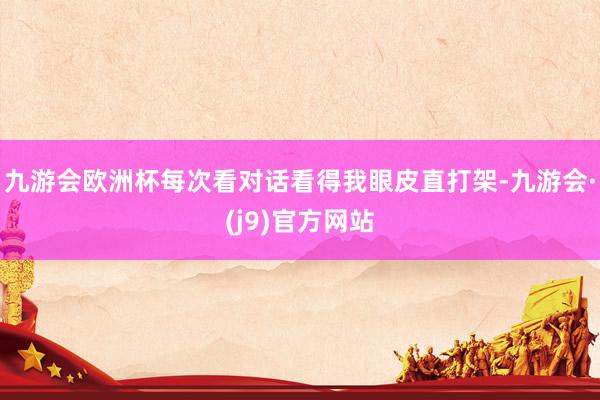 九游会欧洲杯每次看对话看得我眼皮直打架-九游会·(j9)官方网站