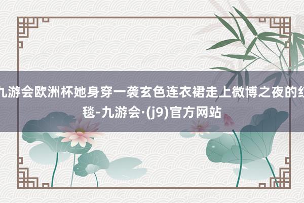 九游会欧洲杯她身穿一袭玄色连衣裙走上微博之夜的红毯-九游会·(j9)官方网站