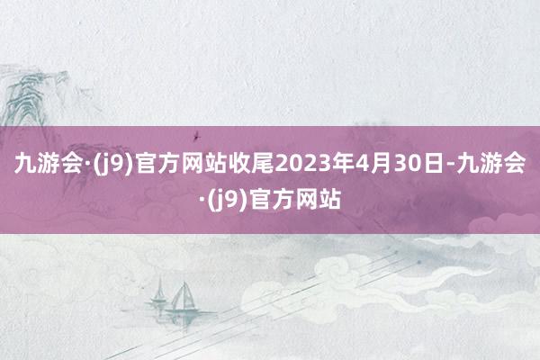 九游会·(j9)官方网站收尾2023年4月30日-九游会·(j9)官方网站
